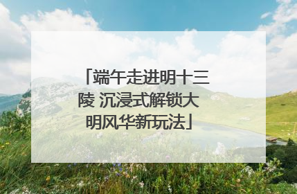 端午走进明十三陵 沉浸式解锁大明风华新玩法